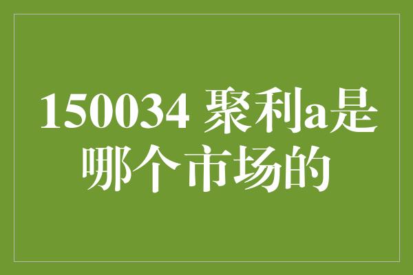 150034 聚利a是哪个市场的