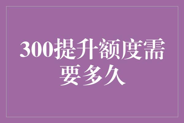 300提升额度需要多久