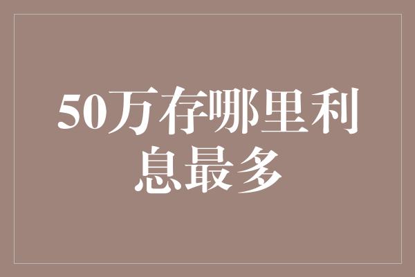 50万存哪里利息最多