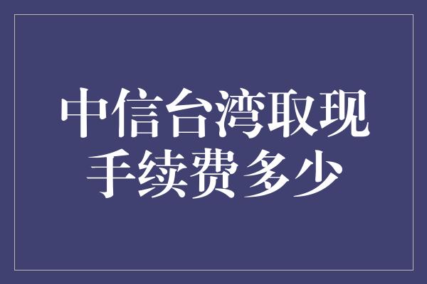 中信台湾取现手续费多少