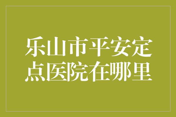 乐山市平安定点医院在哪里