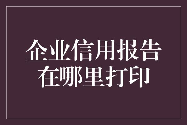 企业信用报告在哪里打印