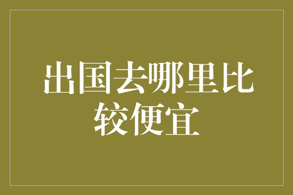 出国去哪里比较便宜