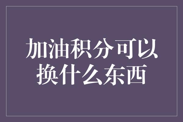 加油积分可以换什么东西