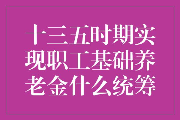 十三五时期实现职工基础养老金什么统筹