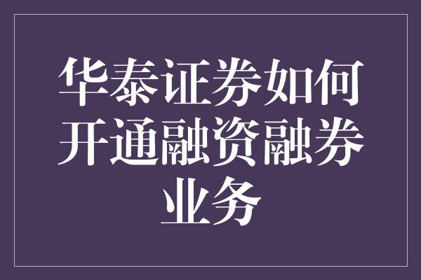 华泰证券如何开通融资融券业务