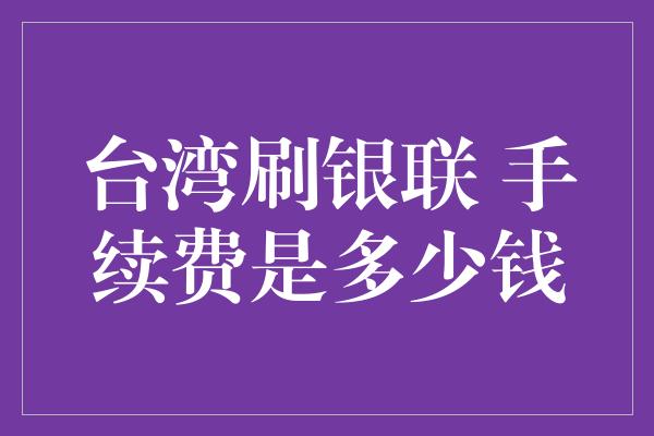 台湾刷银联 手续费是多少钱