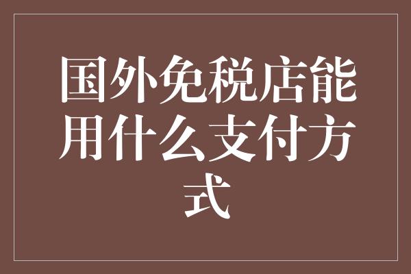 国外免税店能用什么支付方式