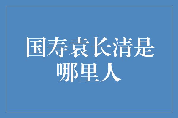 国寿袁长清是哪里人