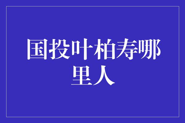 国投叶柏寿哪里人