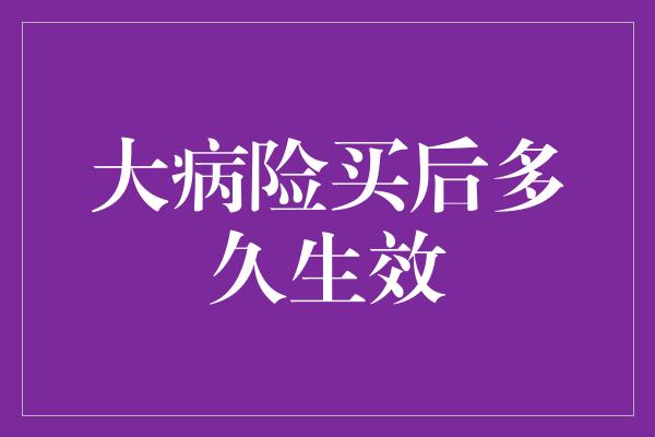 大病险买后多久生效