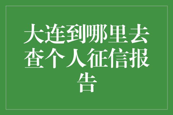 大连到哪里去查个人征信报告