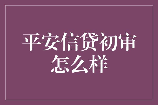 平安信贷初审怎么样