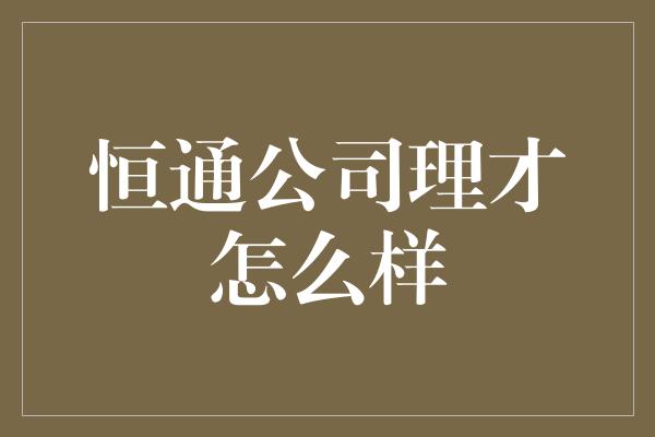 恒通公司理才怎么样