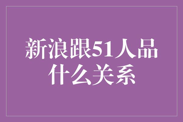 新浪跟51人品什么关系