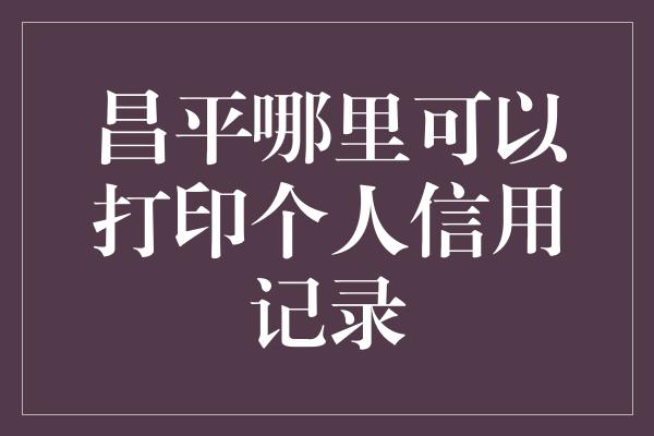 昌平哪里可以打印个人信用记录