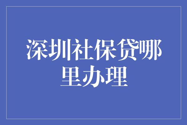 深圳社保贷哪里办理