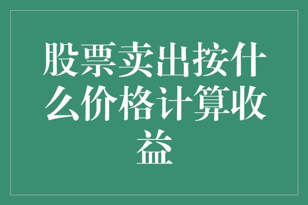 股票卖出按什么价格计算收益