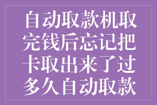 自动取款机取完钱后忘记把卡取出来了过多久自动取款机会吞卡