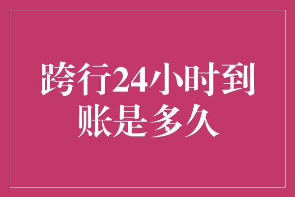 跨行24小时到账是多久