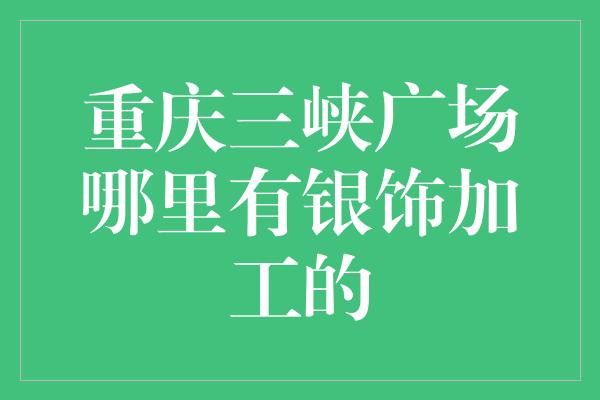 重庆三峡广场哪里有银饰加工的