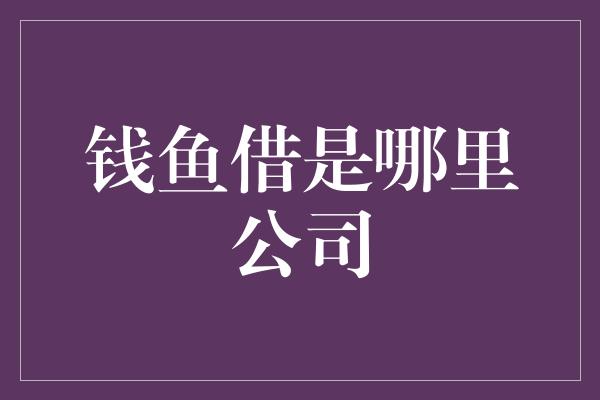 钱鱼借是哪里公司