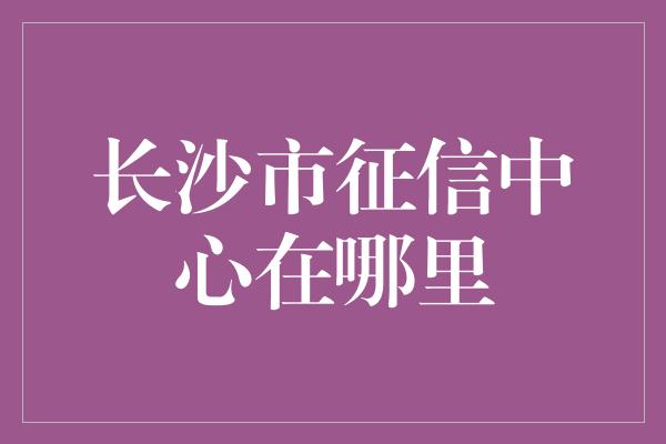 长沙市征信中心在哪里