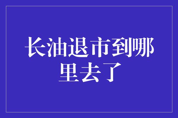 长油退市到哪里去了