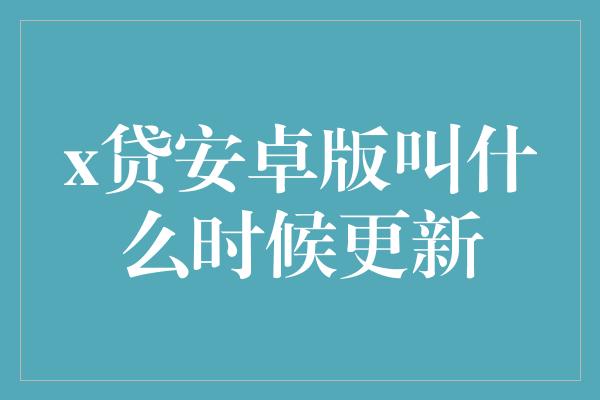 x贷安卓版叫什么时候更新